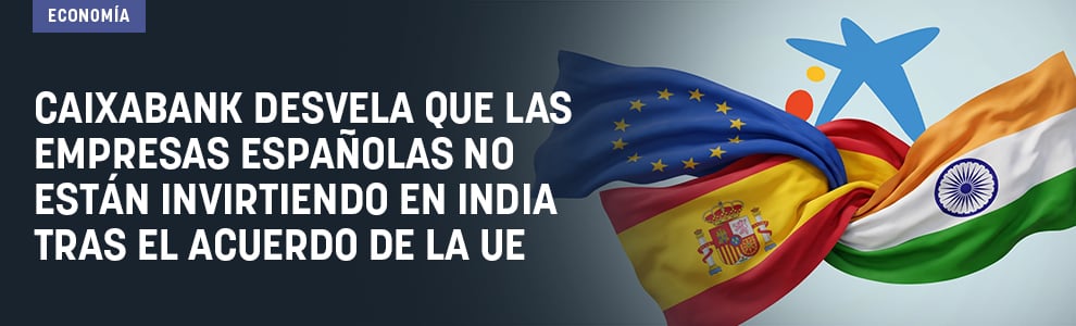 CaixaBank desvela que las empresas españolas no están invirtiendo en India tras el acuerdo de la UE