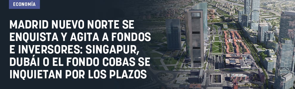Madrid Nuevo Norte se enquista y agita a fondos e inversores: Singapur, Dubái o el fondo Cobas se inquietan por los plazos