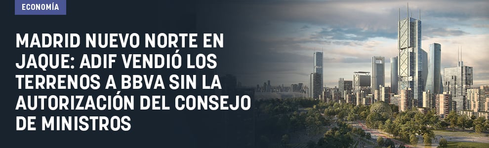 Madrid Nuevo Norte en jaque: ADIF vendió los terrenos a BBVA sin la autorización del Consejo de ministros